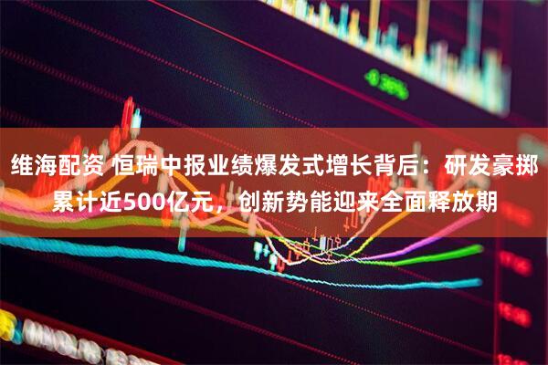 维海配资 恒瑞中报业绩爆发式增长背后：研发豪掷累计近500亿元，创新势能迎来全面释放期