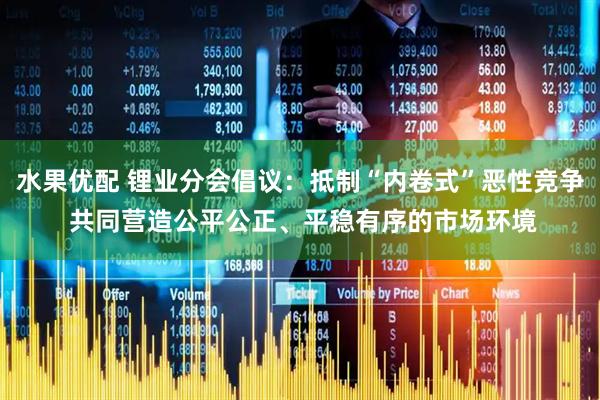 水果优配 锂业分会倡议：抵制“内卷式”恶性竞争 共同营造公平公正、平稳有序的市场环境