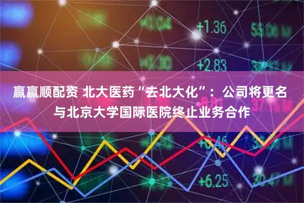 赢赢顺配资 北大医药“去北大化”：公司将更名 与北京大学国际医院终止业务合作