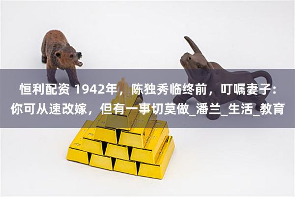 恒利配资 1942年，陈独秀临终前，叮嘱妻子：你可从速改嫁，但有一事切莫做_潘兰_生活_教育