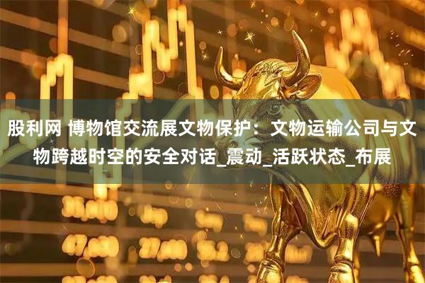 股利网 博物馆交流展文物保护：文物运输公司与文物跨越时空的安全对话_震动_活跃状态_布展