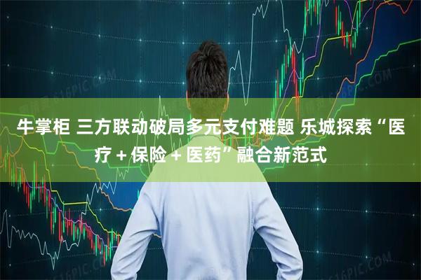 牛掌柜 三方联动破局多元支付难题 乐城探索“医疗＋保险＋医药”融合新范式