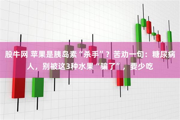 股牛网 苹果是胰岛素“杀手”？苦劝一句：糖尿病人，别被这3种水果“骗了”，要少吃
