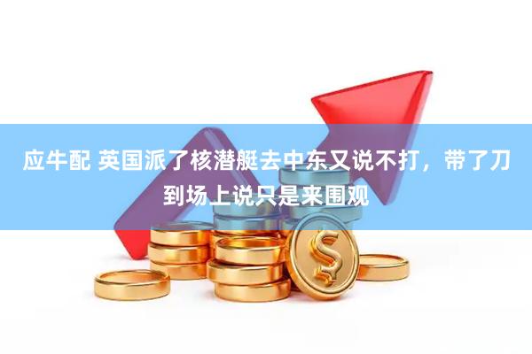 应牛配 英国派了核潜艇去中东又说不打，带了刀到场上说只是来围观