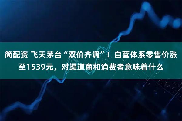 简配资 飞天茅台“双价齐调”！自营体系零售价涨至1539元，对渠道商和消费者意味着什么