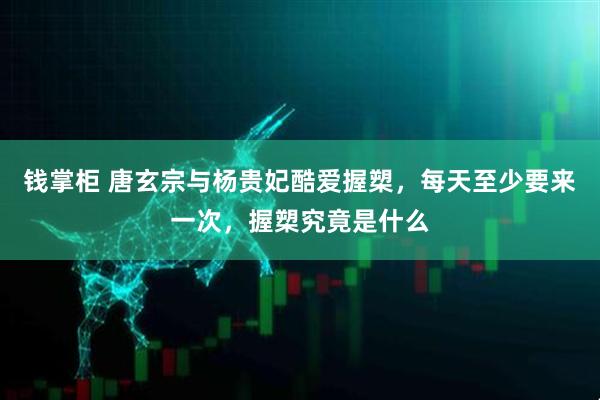 钱掌柜 唐玄宗与杨贵妃酷爱握槊，每天至少要来一次，握槊究竟是什么