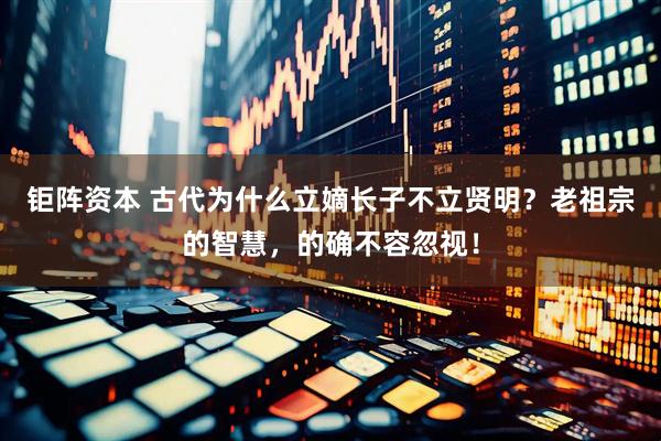 钜阵资本 古代为什么立嫡长子不立贤明？老祖宗的智慧，的确不容忽视！