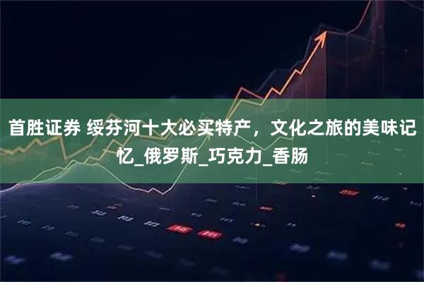 首胜证券 绥芬河十大必买特产，文化之旅的美味记忆_俄罗斯_巧克力_香肠