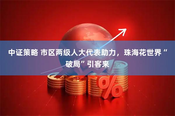 中证策略 市区两级人大代表助力，珠海花世界“破局”引客来