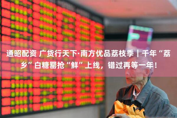 通昭配资 广货行天下·南方优品荔枝季｜千年“荔乡”白糖罂抢“鲜”上线，错过再等一年！